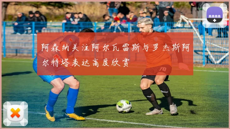 阿森纳关注阿尔瓦雷斯与罗杰斯阿尔特塔表达高度欣赏