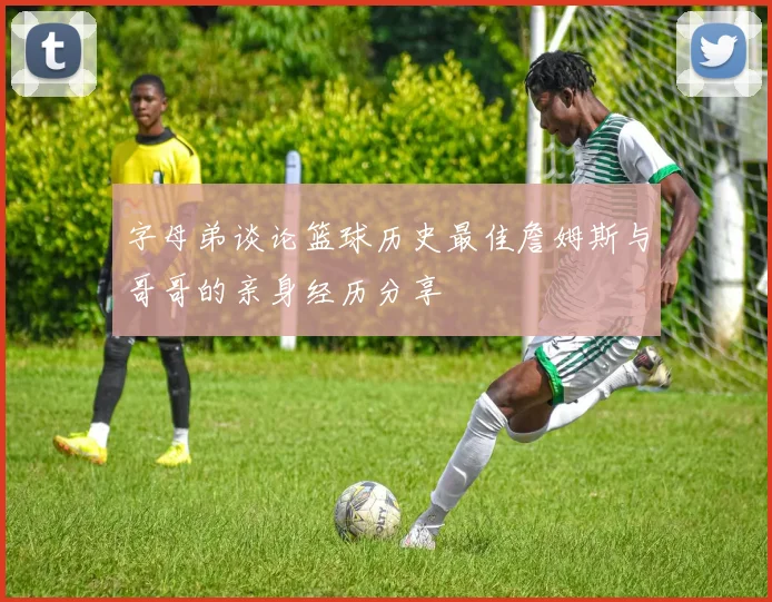 字母弟谈论篮球历史最佳詹姆斯与哥哥的亲身经历分享