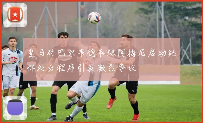 皇马对巴尔韦德和琼阿梅尼启动纪律处分程序引发激烈争议