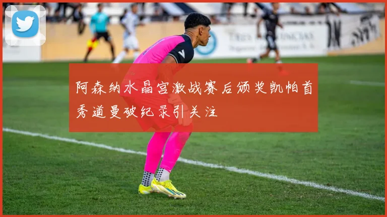 阿森纳水晶宫激战赛后颁奖凯帕首秀道曼破纪录引关注