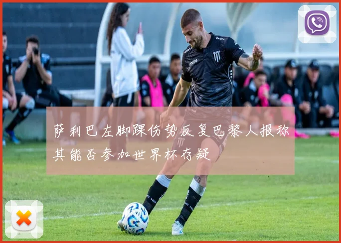 萨利巴左脚踝伤势反复巴黎人报称其能否参加世界杯存疑