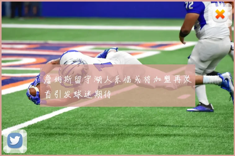 詹姆斯留守湖人乐福或将加盟再聚首引发球迷期待