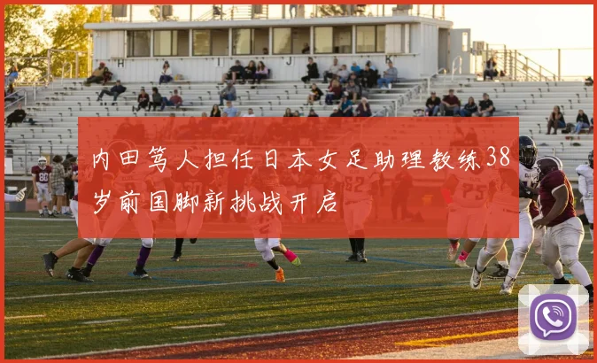 内田笃人担任日本女足助理教练38岁前国脚新挑战开启