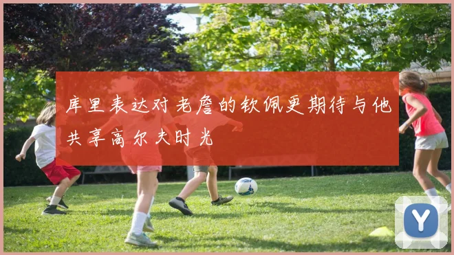 库里表达对老詹的钦佩更期待与他共享高尔夫时光