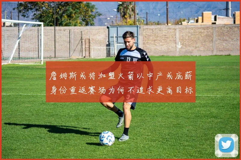 詹姆斯或将加盟火箭以中产或底薪身份重返赛场为何不追求更高目标