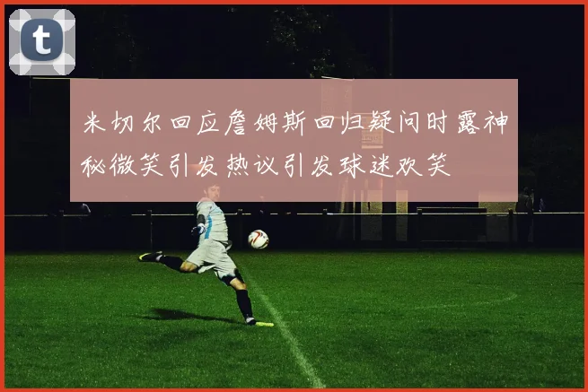 米切尔回应詹姆斯回归疑问时露神秘微笑引发热议引发球迷欢笑
