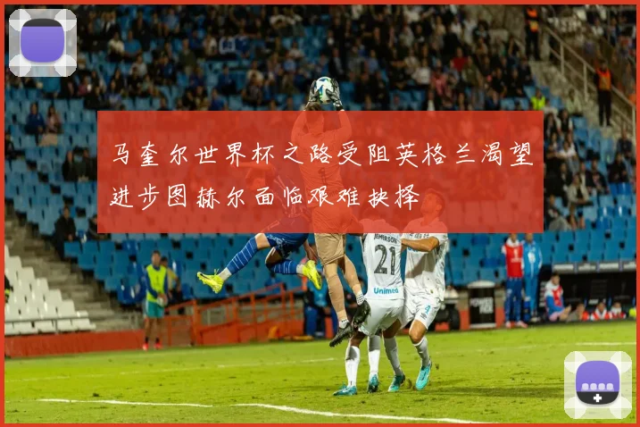 马奎尔世界杯之路受阻英格兰渴望进步图赫尔面临艰难抉择