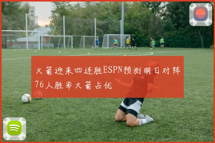 火箭迎来四连胜ESPN预测明日对阵76人胜率火箭占优