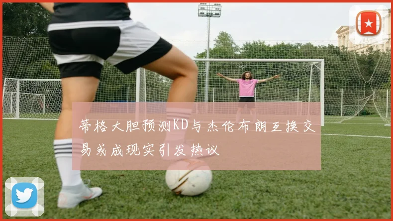 蒂格大胆预测KD与杰伦布朗互换交易或成现实引发热议
