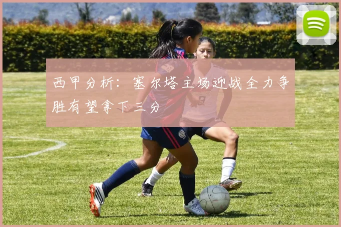 西甲分析：塞尔塔主场迎战全力争胜有望拿下三分